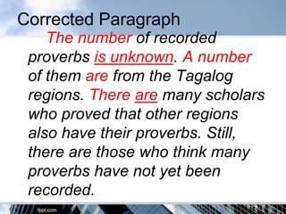 Corrected Paragraph
    The number of recorded
 proverbs is unknown. A number
 of them are from the Tagalog
 regions. There are many scholars
 who proved that other regions
 also have their proverbs. Still,
 there are those who think many
 proverbs have not yet been
 recorded.
 
