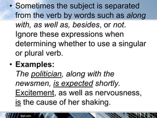 • Sometimes the subject is separated
  from the verb by words such as along
  with, as well as, besides, or not.
  Ignore these expressions when
  determining whether to use a singular
  or plural verb.
• Examples:
  The politician, along with the
  newsmen, is expected shortly.
  Excitement, as well as nervousness,
  is the cause of her shaking.
 