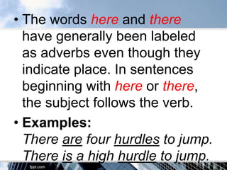 • The words here and there
  have generally been labeled
  as adverbs even though they
  indicate place. In sentences
  beginning with here or there,
  the subject follows the verb.
• Examples:
  There are four hurdles to jump.
  There is a high hurdle to jump.
 
