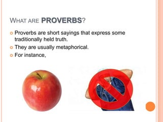WHAT ARE PROVERBS?
 Proverbs are short sayings that express some
traditionally held truth.
 They are usually metaphorical.
 For instance,
 