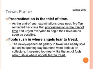 THEME: POETRY
 Procrastination is the thief of time.
 As the end-of-year examinations drew near, Ms Tan
reminded her class that procrastination is the thief of
time and urged everyone to begin their revision as
soon as possible.
 Fools rush in where angels fear to tread.
 The newly-opened art gallery in town was nearly sold
out on its opening day but none were serious art
collectors, it seemed too nearly like the act of fools
who rush in where angels fear to tread.
23 Sep 2013
 