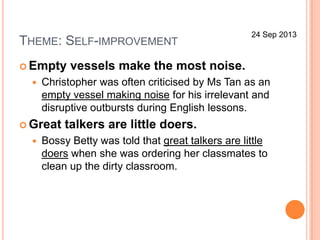 THEME: SELF-IMPROVEMENT
 Empty vessels make the most noise.
 Christopher was often criticised by Ms Tan as an
empty vessel making noise for his irrelevant and
disruptive outbursts during English lessons.
 Great talkers are little doers.
 Bossy Betty was told that great talkers are little
doers when she was ordering her classmates to
clean up the dirty classroom.
24 Sep 2013
 