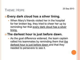 THEME: HOPE
 Every dark cloud has a silver lining.
 When Mary's friends visited her in the hospital
for her broken leg, they tried to cheer her up by
reminding her that every dark cloud has a silver
lining.
 The darkest hour is just before dawn.
 As the goal difference widened, the team captain
rallied his teammates by reminding them that the
darkest hour is just before dawn and that they
needed to persevere to see it.
25 Sep 2013
 