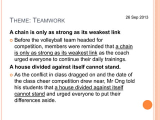 THEME: TEAMWORK
A chain is only as strong as its weakest link
 Before the volleyball team headed for
competition, members were reminded that a chain
is only as strong as its weakest link as the coach
urged everyone to continue their daily trainings.
A house divided against itself cannot stand.
 As the conflict in class dragged on and the date of
the class cheer competition drew near, Mr Ong told
his students that a house divided against itself
cannot stand and urged everyone to put their
differences aside.
26 Sep 2013
 