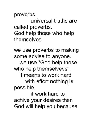 proverbs
universal truths are
called proverbs.
God help those who help
themselves.
we use proverbs to making
some advise to anyone.
we use "God help those
who help themselvevs".
it means to work hard
with effort nothing is
possible.
if work hard to
achive your desires then
God will help you because

 