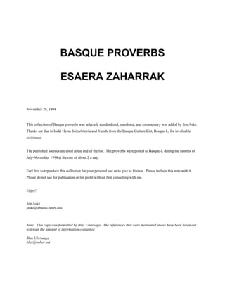 BASQUE PROVERBS
ESAERA ZAHARRAK
November 29, 1994
This collection of Basque proverbs was selected, standardized, translated, and commentary was added by Jon Aske.
Thanks are due to Inaki Heras Saizarbitoria and friends from the Basque Culture List, Basque-L, for invaluable
assistance.
The published sources are cited at the end of the list. The proverbs were posted to Basque-L during the months of
July-November 1994 at the rate of about 2 a day.
Feel free to reproduce this collection for your personal use or to give to friends. Please include this note with it.
Please do not use for publication or for profit without first consulting with me.
Enjoy!
Jon Aske
jaske@abacus.bates.edu
Note: This copy was formatted by Blas Uberuaga. The references that were mentioned above have been taken out
to lessen the amount of information contained.
Blas Uberuaga
blas@buber.net
 