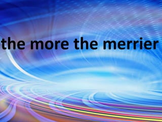 the more the merrier
 