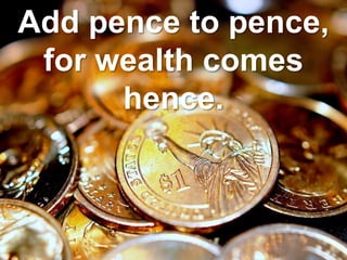 Add pence to pence,
for wealth comes
hence.
 