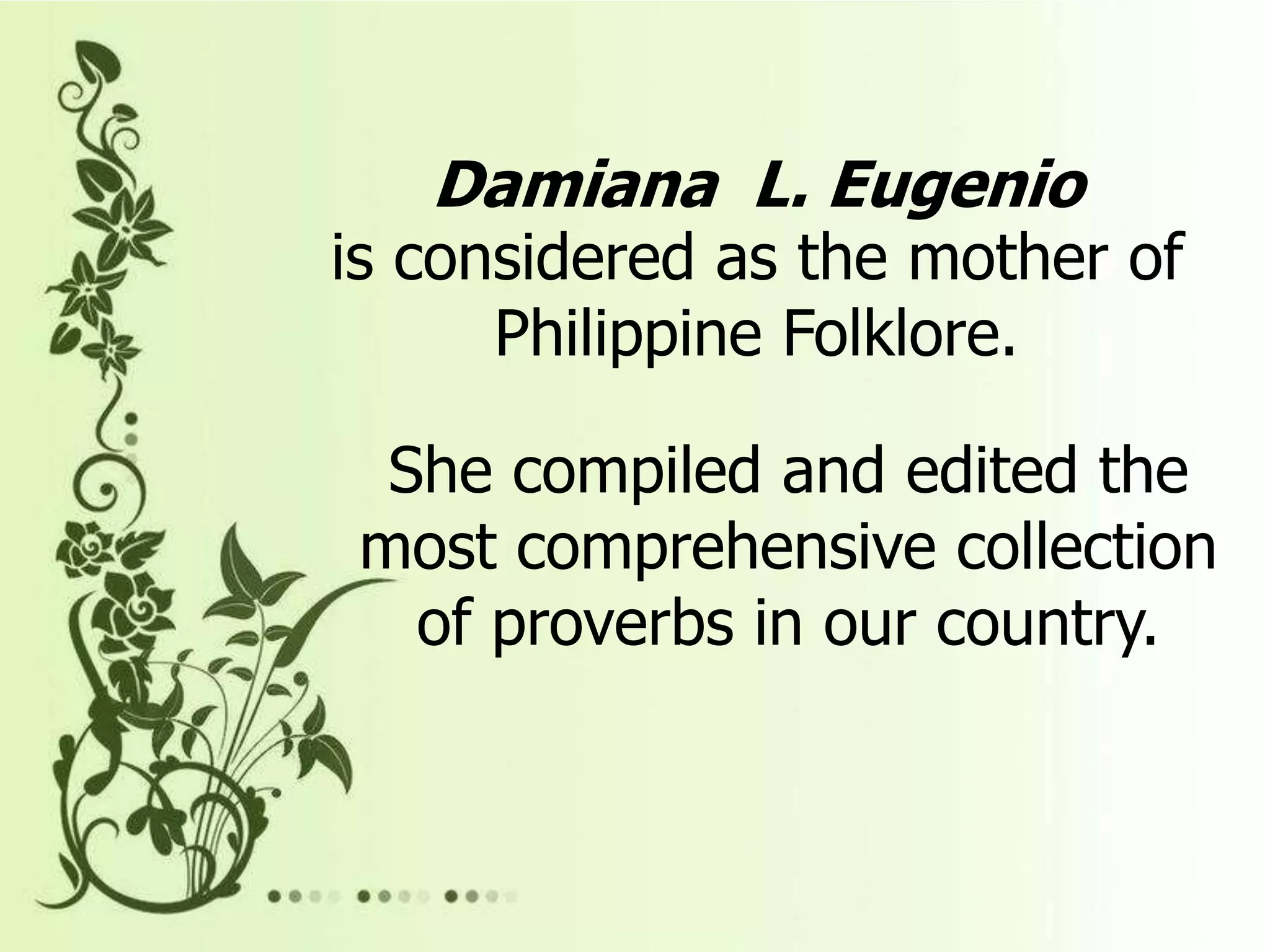 Damiana L. Eugenio
is considered as the mother of
Philippine Folklore.
She compiled and edited the
most comprehensive collection
of proverbs in our country.