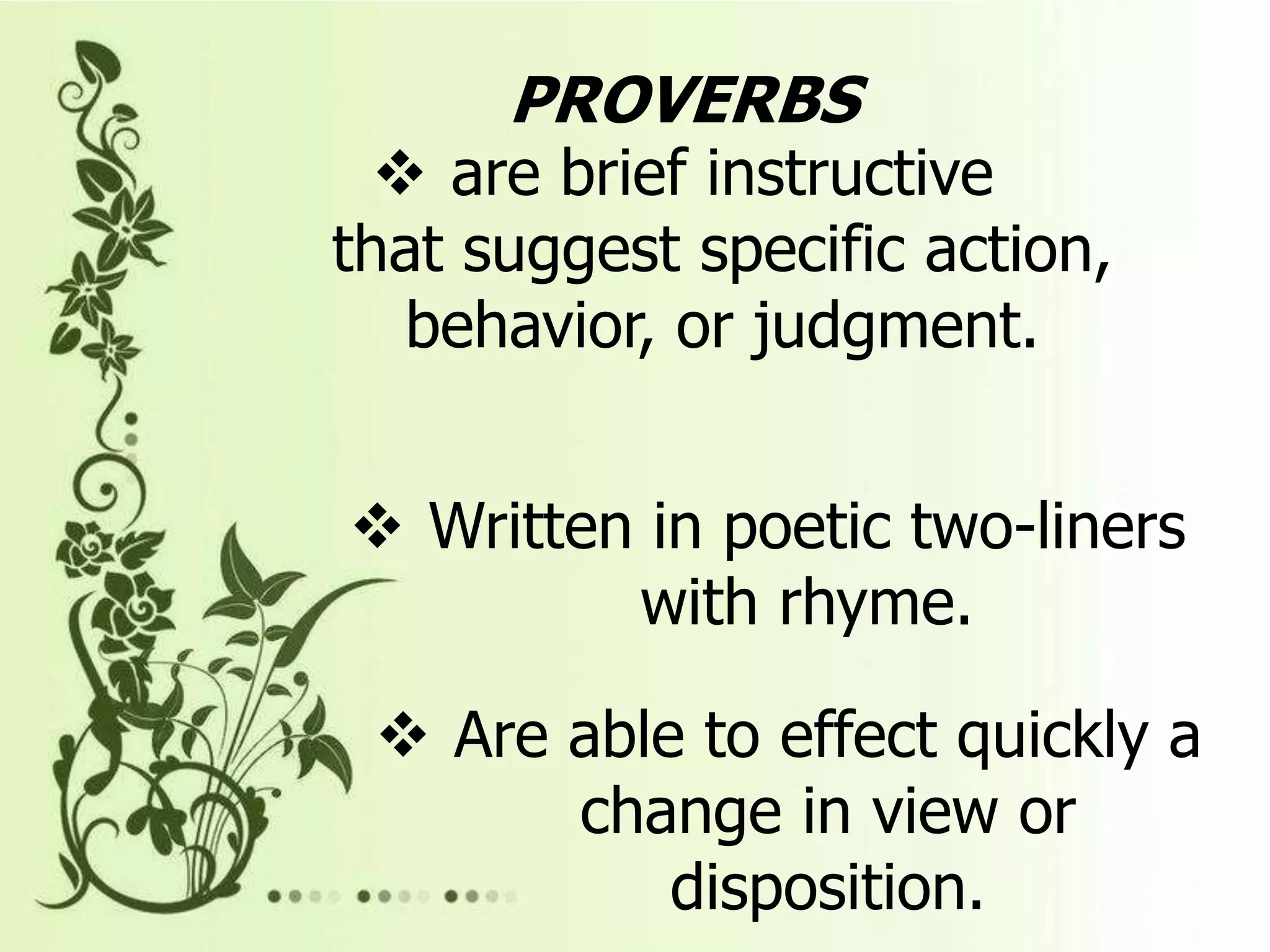 PROVERBS
are brief instructive
that suggest specific action,
behavior, or judgment.
Written in poetic two-liners
with rhyme.
Are able to effect quickly a
change in view or
disposition.