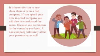 It is better for you to stay
alone than to be in a bad
company. If you spend your
time in a bad company you
will also be considered the
same. Because you are known
by the company you keep. A
bad company will surely affect
your personality as well.
 