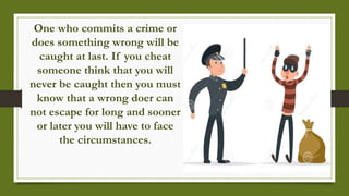 One who commits a crime or
does something wrong will be
caught at last. If you cheat
someone think that you will
never be caught then you must
know that a wrong doer can
not escape for long and sooner
or later you will have to face
the circumstances.
 