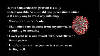 .
In this pandemic, this proverb is easily
understandable. You should take precautions which
is the only way to avoid any suffering.
• Wash your hands oftenly.
• Maintain a safe distance from anyone who is
coughing or sneezing
• Cover your nose and mouth with bent elbow or
tissue paper.
• Use face mask when you are in a crowd or not
feeling well.
 