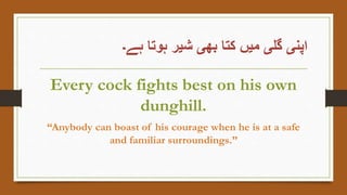 ‫ہے۔‬ ‫ہوتا‬ ‫شیر‬ ‫بھی‬ ‫کتا‬ ‫میں‬ ‫گلی‬ ‫اپنی‬
Every cock fights best on his own
dunghill.
“Anybody can boast of his courage when he is at a safe
and familiar surroundings.”
 