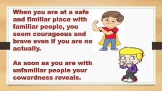 When you are at a safe
and fimiliar place with
familiar people, you
seem courageous and
brave even if you are not
actually.
As soon as you are with
unfamiliar people your
cowardness reveals.
 