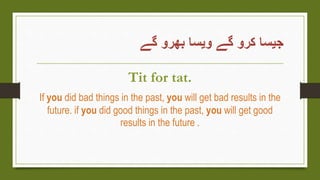 ‫گے‬ ‫بھرو‬ ‫ویسا‬ ‫گے‬ ‫کرو‬ ‫جیسا‬
Tit for tat.
If you did bad things in the past, you will get bad results in the
future. if you did good things in the past, you will get good
results in the future .
 