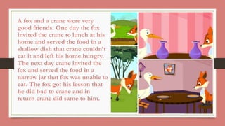A fox and a crane were very
good friends. One day the fox
invited the crane to lunch at his
home and served the food in a
shallow dish that crane couldn’t
eat it and left his home hungry.
The next day crane invited the
fox and served the food in a
narrow jar that fox was unable to
eat. The fox got his lesson that
he did bad to crane and in
return crane did same to him.
 