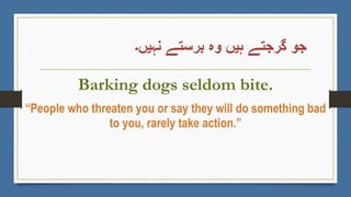 ‫نہیں۔‬ ‫برستے‬ ‫وہ‬ ‫ہیں‬ ‫گرجتے‬ ‫جو‬
Barking dogs seldom bite.
“People who threaten you or say they will do something bad
to you, rarely take action.”
 