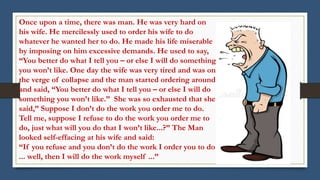 Once upon a time, there was man. He was very hard on
his wife. He mercilessly used to order his wife to do
whatever he wanted her to do. He made his life miserable
by imposing on him excessive demands. He used to say,
“You better do what I tell you – or else I will do something
you won’t like. One day the wife was very tired and was on
the verge of collapse and the man started ordering around
and said, “You better do what I tell you – or else I will do
something you won’t like.” She was so exhausted that she
said,” Suppose I don’t do the work you order me to do.
Tell me, suppose I refuse to do the work you order me to
do, just what will you do that I won’t like...?” The Man
looked self-effacing at his wife and said:
“If you refuse and you don’t do the work I order you to do
... well, then I will do the work myself ...”
 