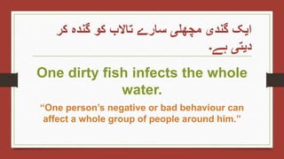‫کر‬ ‫گندہ‬ ‫کو‬ ‫تاالب‬ ‫سارے‬ ‫مچھلی‬ ‫گندی‬ ‫ایک‬
‫ہے۔‬ ‫دیتی‬
One dirty fish infects the whole
water.
“One person’s negative or bad behaviour can
affect a whole group of people around him.”
 