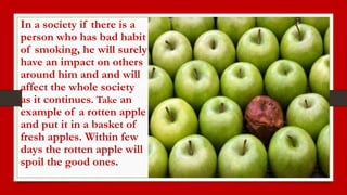 In a society if there is a
person who has bad habit
of smoking, he will surely
have an impact on others
around him and and will
affect the whole society
as it continues. Take an
example of a rotten apple
and put it in a basket of
fresh apples. Within few
days the rotten apple will
spoil the good ones.
 