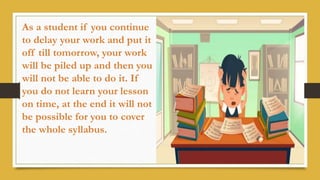 As a student if you continue
to delay your work and put it
off till tomorrow, your work
will be piled up and then you
will not be able to do it. If
you do not learn your lesson
on time, at the end it will not
be possible for you to cover
the whole syllabus.
 