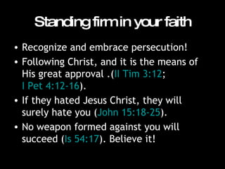 Standing firm in your faith Recognize and embrace persecution!  Following Christ, and it is the means of His great approval .( II Tim 3:12 ;  I Pet 4:12-16 ). If they hated Jesus Christ, they will surely hate you ( John 15:18-25 ).  No weapon formed against you will succeed ( Is 54:17 ). Believe it!  