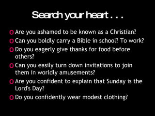 Search your heart . . . Are you ashamed to be known as a Christian?  Can you boldly carry a Bible in school? To work?  Do you eagerly give thanks for food before others?  Can you easily turn down invitations to join them in worldly amusements?  Are you confident to explain that Sunday is the Lord's Day?  Do you confidently wear modest clothing?  