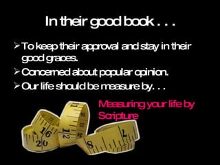 In their good book . . . To keep their approval and stay in their good graces.  Concerned about popular opinion.  Our life should be measure by. . . Measuring your life by Scripture 