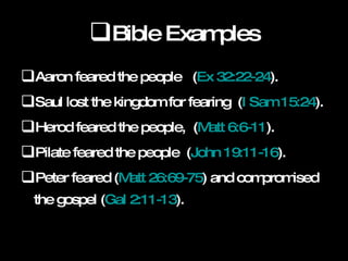 Bible Examples Aaron feared the people  ( Ex 32:22-24 ).  Saul lost the kingdom for fearing  ( I Sam 15:24 ).  Herod feared the people,  ( Matt 6:6-11 ).  Pilate feared the people  ( John 19:11-16 ).  Peter feared ( Matt 26:69-75 ) and compromised the gospel ( Gal 2:11-13 ).  