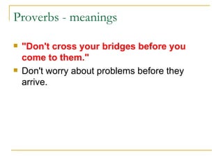 Proverbs - meanings  "Don't cross your bridges before you come to them." Don't worry about problems before they arrive. 