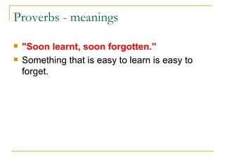 Proverbs - meanings  "Soon learnt, soon forgotten." Something that is easy to learn is easy to forget. 