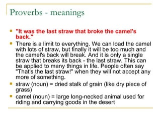 Proverbs - meanings  "It was the last straw that broke the camel's back." There is a limit to everything. We can load the camel with lots of straw, but finally it will be too much and the camel's back will break. And it is only a single straw that breaks its back - the last straw. This can be applied to many things in life. People often say "That's the last straw!" when they will not accept any more of something. straw (noun) = dried stalk of grain (like dry piece of grass)  camel (noun) = large long-necked animal used for riding and carrying goods in the desert  