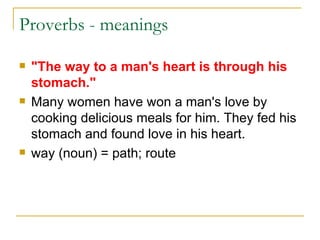 Proverbs - meanings  "The way to a man's heart is through his stomach." Many women have won a man's love by cooking delicious meals for him. They fed his stomach and found love in his heart. way (noun) = path; route  