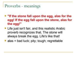 Proverbs - meanings  "If the stone fall upon the egg, alas for the egg! If the egg fall upon the stone, alas for the egg!" Life just isn't fair, and this realistic Arabic proverb recognizes that. The stone will always break the egg. Life's like that! alas = bad luck; pity; tough; regrettable  