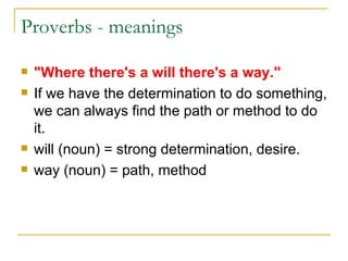 Proverbs - meanings  "Where there's a will there's a way." If we have the determination to do something, we can always find the path or method to do it. will (noun) = strong determination, desire.  way (noun) = path, method  