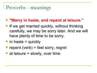 Proverbs - meanings  "Marry in haste, and repent at leisure." If we get married quickly, without thinking carefully, we may be sorry later. And we will have plenty of time to be sorry. in haste = quickly  repent (verb) = feel sorry, regret  at leisure = slowly, over time  