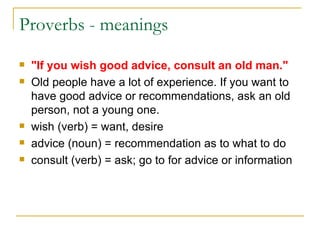 Proverbs - meanings "If you wish good advice, consult an old man." Old people have a lot of experience. If you want to have good advice or recommendations, ask an old person, not a young one. wish (verb) = want, desire  advice (noun) = recommendation as to what to do  consult (verb) = ask; go to for advice or information  