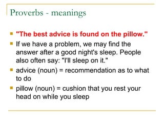 Proverbs - meanings "The best advice is found on the pillow." If we have a problem, we may find the answer after a good night's sleep. People also often say: "I'll sleep on it." advice (noun) = recommendation as to what to do  pillow (noun) = cushion that you rest your head on while you sleep  