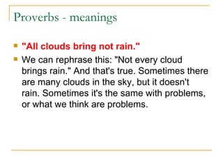 Proverbs - meanings "All clouds bring not rain." We can rephrase this: "Not every cloud brings rain." And that's true. Sometimes there are many clouds in the sky, but it doesn't rain. Sometimes it's the same with problems, or what we think are problems. 