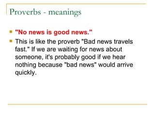 Proverbs - meanings "No news is good news." This is like the proverb "Bad news travels fast." If we are waiting for news about someone, it's probably good if we hear nothing because "bad news" would arrive quickly. 