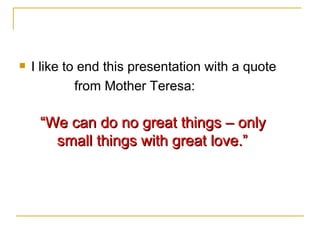 I like to end this presentation with a quote  from Mother Teresa: “ We can do no great things – only  small things with great love.” 