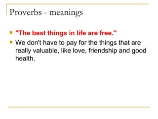 Proverbs - meanings   "The best things in life are free." We don't have to pay for the things that are really valuable, like love, friendship and good health. 