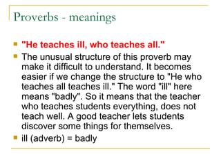 Proverbs - meanings  "He teaches ill, who teaches all." The unusual structure of this proverb may make it difficult to understand. It becomes easier if we change the structure to "He who teaches all teaches ill." The word "ill" here means "badly". So it means that the teacher who teaches students everything, does not teach well. A good teacher lets students discover some things for themselves. ill (adverb) = badly  