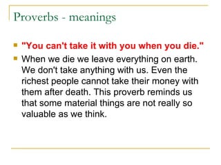 Proverbs - meanings  "You can't take it with you when you die." When we die we leave everything on earth. We don't take anything with us. Even the richest people cannot take their money with them after death. This proverb reminds us that some material things are not really so valuable as we think. 