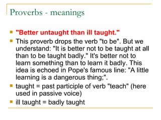 Proverbs - meanings  "Better untaught than ill taught." This proverb drops the verb "to be". But we understand: "It is better not to be taught at all than to be taught badly." It's better not to learn something than to learn it badly. This idea is echoed in Pope's famous line: "A little learning is a dangerous thing;". taught = past participle of verb "teach" (here used in passive voice)  ill taught = badly taught  