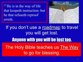 6
17 He is in the way of life
that keepeth instruction: but
he that refuseth reproof
erreth.
If you don’t use a roadmap to travel
you will get lost.
Anyone with you will be lost too.
The Holy Bible teaches us The Way
to go for blessing.
 