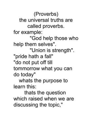 (Proverbs)
the universal truths are
called proverbs.
for example:
"God help those who
help them selves".
"Union is strength".
"pride hath a fall"
"do not put off till
tommorrow what you can
do today"
whats the purpose to
learn this:
thats the question
which raised when we are
discussing the topic,"

 