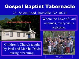 1
Gospel Baptist Tabernacle
781 Salem Road, Rossville, GA 30741
Where the Love of God
abounds, everyone is
welcome.
Children’s Church taught
by Paul and Marsha Davis
during preaching.
www.rossvillechurch.com
10-9-2013
 