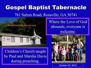 Gospel Baptist Tabernacle
781 Salem Road, Rossville, GA 30741
www.rossvillechurch.com

Where the Love of God
abounds, everyone is
welcome.

Children’s Church taught
by Paul and Marsha Davis
during preaching.
October 23, 2013

1

 